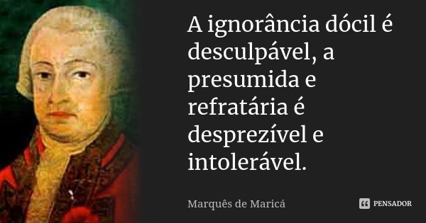 A ignorância dócil é desculpável, a presumida e refratária é desprezível e intolerável.... Frase de Marquês de Maricá.