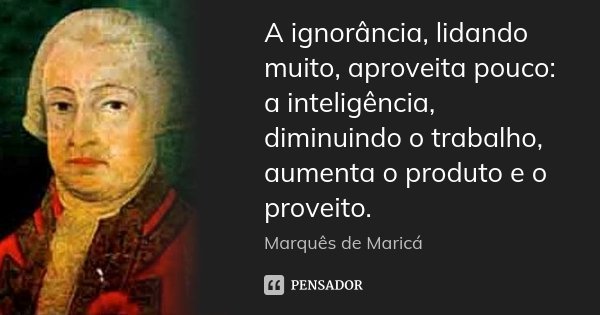 A ignorância, lidando muito, aproveita pouco: a inteligência, diminuindo o trabalho, aumenta o produto e o proveito.... Frase de Marquês de Maricá.