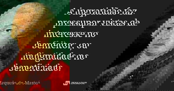 A ingratidão faz pressupor vistas de interesse no benfeitor, ou indignidade no beneficiado.... Frase de Marquês de Maricá.