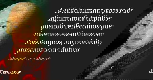 A vida humana parece de algum modo tríplice, quando reflectimos que vivemos e sentimos em três tempos, no pretérito, presente e no futuro.... Frase de Marquês de Maricá.
