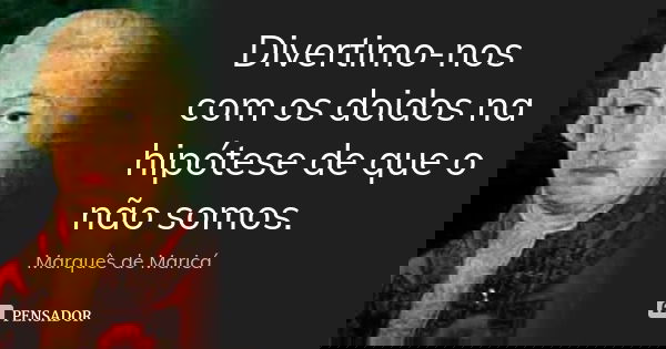 Divertimo-nos com os doidos na hipótese de que o não somos.... Frase de Marquês de Maricá.