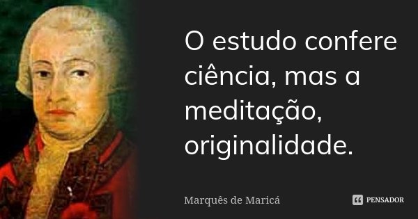 O estudo confere ciência, mas a meditação, originalidade.... Frase de Marquês de Maricá.