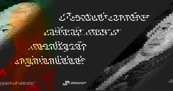 O estudo confere ciência, mas a meditação, originalidade.... Frase de Marquês de Maricá.