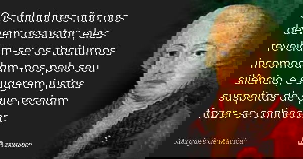 Os faladores não nos devem assustar, eles revelam-se: os taciturnos incomodam-nos pelo seu silêncio, e sugerem justas suspeitas de que receiam fazer-se conhecer... Frase de Marquês de Maricá.