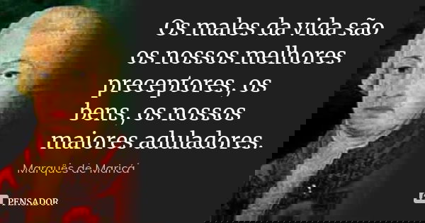 Os males da vida são os nossos melhores preceptores, os bens, os nossos maiores aduladores.... Frase de Marquês de Maricá.