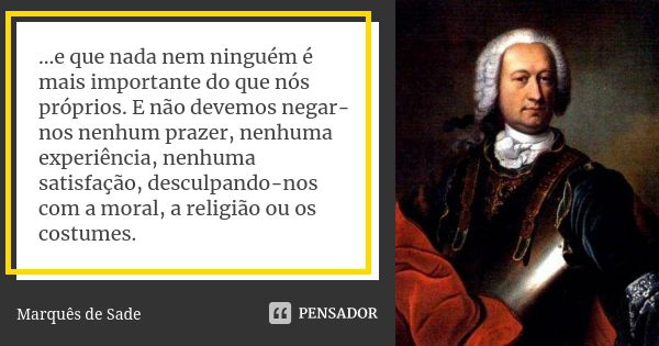 ...e que nada nem ninguém é mais importante do que nós próprios. E não devemos negar-nos nenhum prazer, nenhuma experiência, nenhuma satisfação, desculpando-nos... Frase de Marques de Sade.