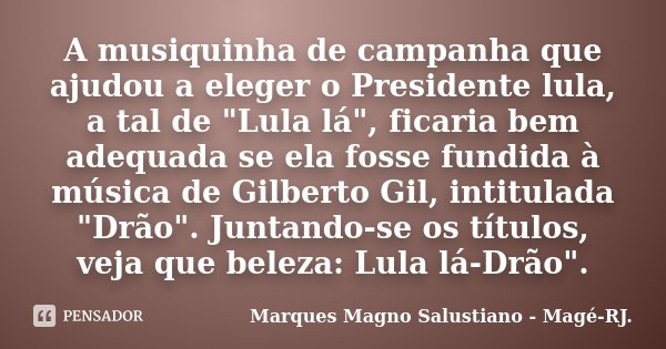 A musiquinha de campanha que ajudou a eleger o Presidente lula, a tal de "Lula lá", ficaria bem adequada se ela fosse fundida à música de Gilberto Gil... Frase de Marques Magno Salustiano - Magé-RJ..