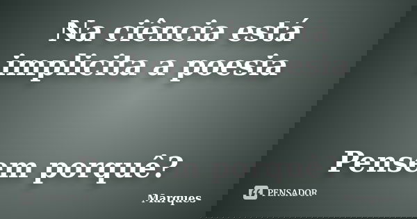 Na ciência está implicita a poesia Pensem porquê?... Frase de Marques.