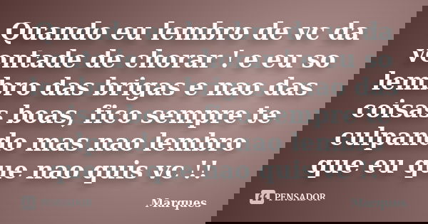 Quando eu lembro de vc da vontade de chorar ! e eu so lembro das brigas e nao das coisas boas, fico sempre te culpando mas nao lembro que eu que nao quis vc !!... Frase de marques.