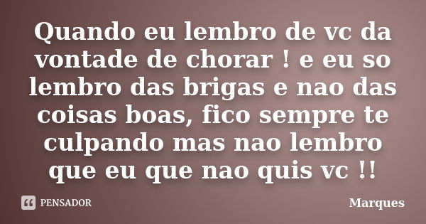 Quando eu lembro de vc da vontade de chorar ! e eu so lembro das brigas e nao das coisas boas, fico sempre te culpando mas nao lembro que eu que nao quis vc !!... Frase de marques.