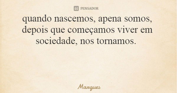 quando nascemos, apena somos, depois que começamos viver em sociedade, nos tornamos.... Frase de Marques.