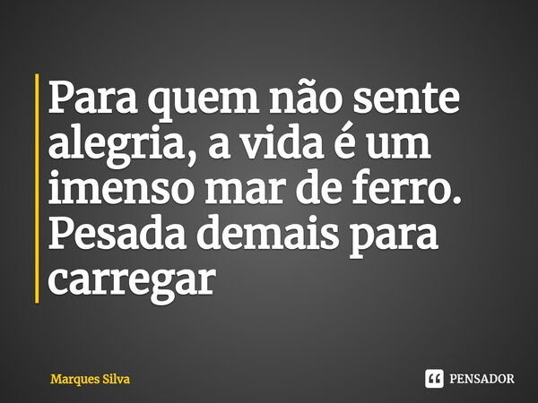 ⁠Para quem não sente alegria, a vida é um imenso mar de ferro. Pesada demais para carregar... Frase de Marques silva.