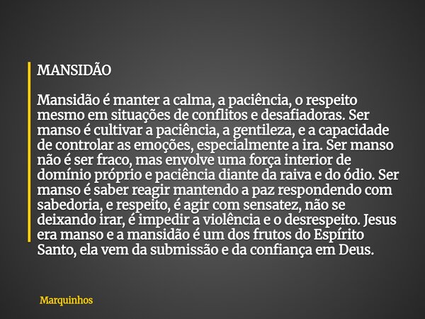 MANSIDÃO Mansidão é manter a calma, a paciência, o respeito mesmo em situações de conflitos e desafiadoras. Ser manso é cultivar a paciência, a gentileza, e a c... Frase de Marquinhos.