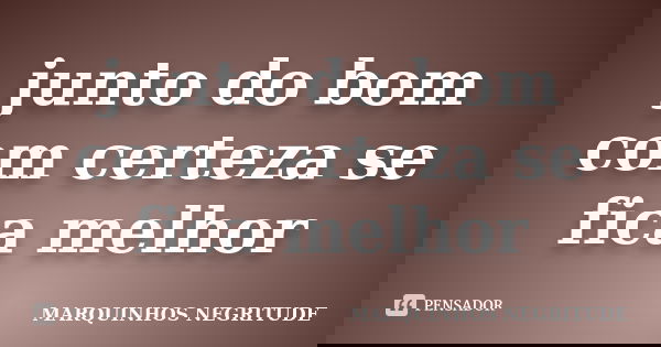 junto do bom com certeza se fica melhor... Frase de Marquinhos Negritude.