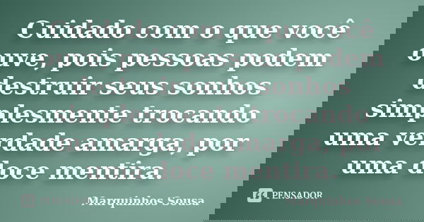 Cuidado com o que você ouve, pois pessoas podem destruir seus sonhos simplesmente trocando uma verdade amarga, por uma doce mentira.... Frase de Marquinhos Sousa.