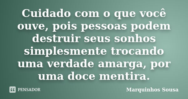 Cuidado com o que você ouve, pois pessoas podem destruir seus sonhos simplesmente trocando uma verdade amarga, por uma doce mentira.... Frase de Marquinhos Sousa.