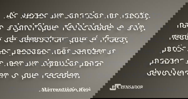 As vezes um sorriso no rosto, não signifique felicidade e sim, medo de demostrar que é fraco, pois as pessoas não sentem o prazer e nem um impulso para devolver... Frase de Marrentinho Reis.