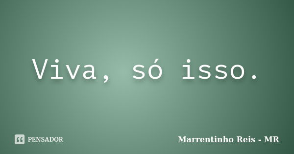 Viva, só isso.... Frase de Marrentinho Reis - MR.