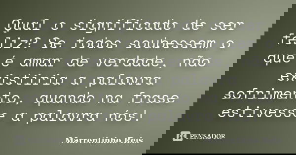 Qual o significado de ser feliz? Se todos soubessem o que é amar de verdade, não existiria a palavra sofrimento, quando na frase estivesse a palavra nós!... Frase de Marrentinho Reis.