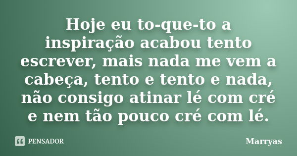 Hoje eu to-que-to a inspiração acabou tento escrever, mais nada me vem a cabeça, tento e tento e nada, não consigo atinar lé com cré e nem tão pouco cré com lé.... Frase de Marryas.