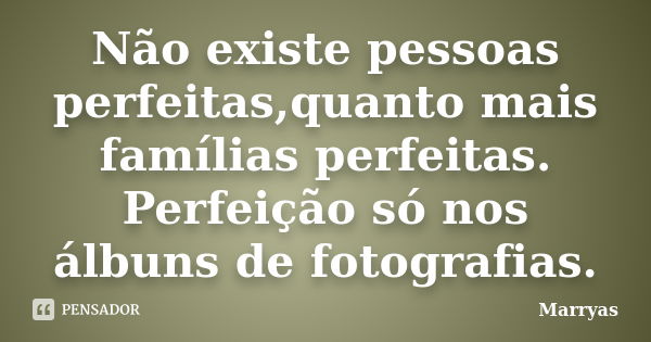 Não existe pessoas perfeitas,quanto mais famílias perfeitas. Perfeição só nos álbuns de fotografias.... Frase de Marryas.