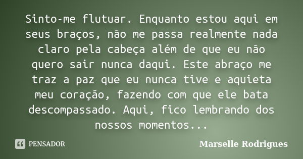 Sinto-me flutuar. Enquanto estou aqui em seus braços, não me passa realmente nada claro pela cabeça além de que eu não quero sair nunca daqui. Este abraço me tr... Frase de Marselle Rodrigues.