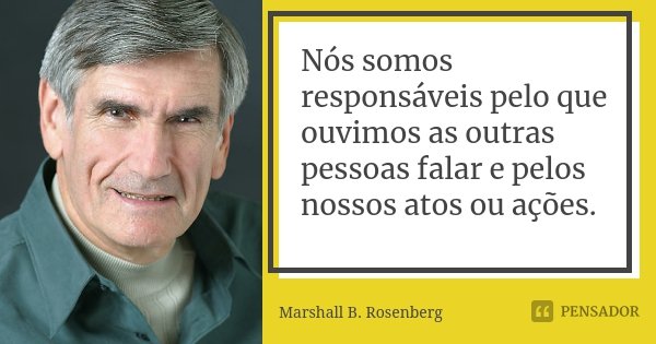 Nós somos responsáveis ​​pelo que ouvimos as outras pessoas falar e pelos nossos atos ou ações.... Frase de Marshall B. Rosenberg.