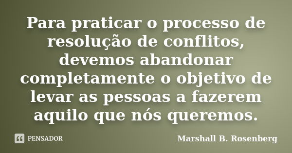 Para praticar o processo de resolução de conflitos, devemos abandonar completamente o objetivo de levar as pessoas a fazerem aquilo que nós queremos.... Frase de Marshall B. Rosenberg.