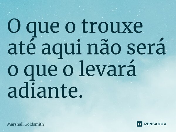 ⁠O que o trouxe até aqui não será o que o levará adiante.... Frase de Marshall Goldsmith.