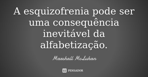 A esquizofrenia pode ser uma consequência inevitável da alfabetização.... Frase de Marshall McLuhan.