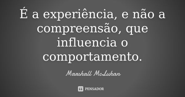 É a experiência, e não a compreensão, que influencia o comportamento.... Frase de Marshall McLuhan.