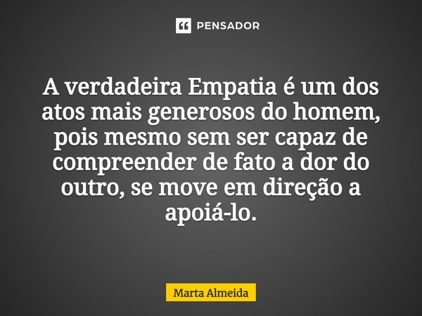 ⁠A verdadeira Empatia é um dos atos mais generosos do homem, pois mesmo sem ser capaz de compreender de fato a dor do outro, se move em direção a apoiá-lo.... Frase de Marta Almeida.