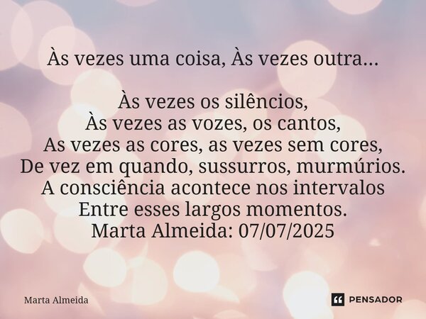 Às vezes uma coisa, Às vezes outra... Às vezes os silêncios, Às vezes as vozes, os cantos, As vezes as cores, as vezes sem cores, De vez em quando, sussurros, ... Frase de Marta Almeida.