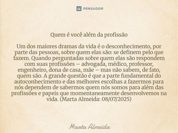 Quem é você além da profissão Um dos maiores dramas da vida é o desconhecimento, por parte das pessoas, sobre quem elas são: se definem pelo que fazem. Quando ... Frase de Marta Almeida.