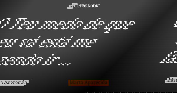 O Teu medo de que eu vá está me fazendo ir ...... Frase de Marta Aparecida.