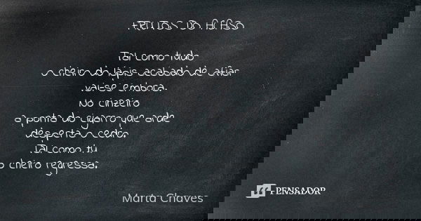 FRUTOS DO ACASO Tal como tudo o cheiro do lápis acabado de afiar vai-se embora. No cinzeiro a ponta do cigarro que arde desperta o cedro. Tal como tu o cheiro r... Frase de Marta Chaves.