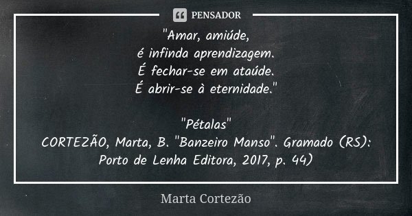 "Amar, amiúde, é infinda aprendizagem. É fechar-se em ataúde. É abrir-se à eternidade." "Pétalas" CORTEZÃO, Marta, B. "Banzeiro Manso&q... Frase de Marta Cortezão.