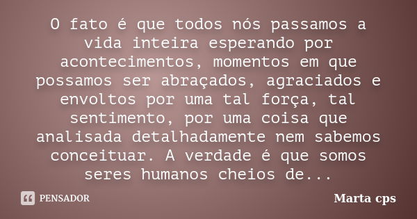 O fato é que todos nós passamos a vida inteira esperando por acontecimentos, momentos em que possamos ser abraçados, agraciados e envoltos por uma tal força, ta... Frase de Marta CPS.