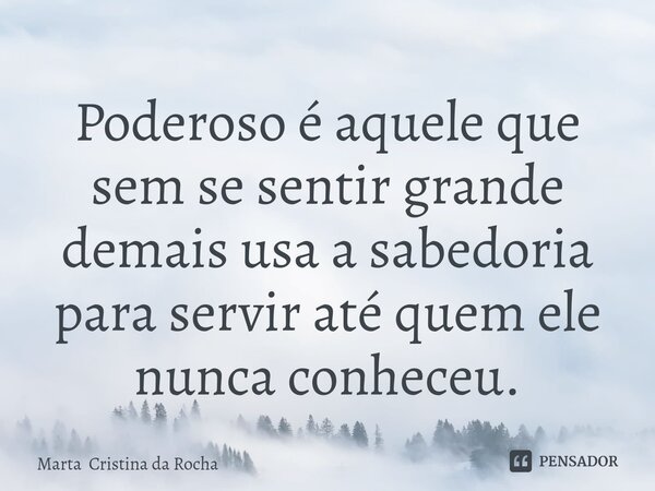 ⁠Poderoso é aquele que sem se sentir grande demais usa a sabedoria para servir até quem ele nunca conheceu.... Frase de Marta Cristina da Rocha.