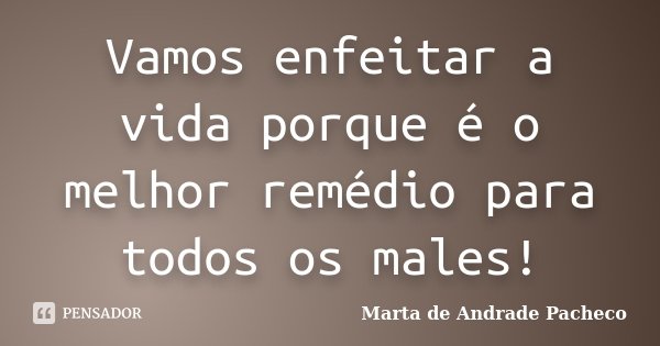 Vamos enfeitar a vida porque é o melhor remédio para todos os males!... Frase de Marta de Andrade Pacheco.