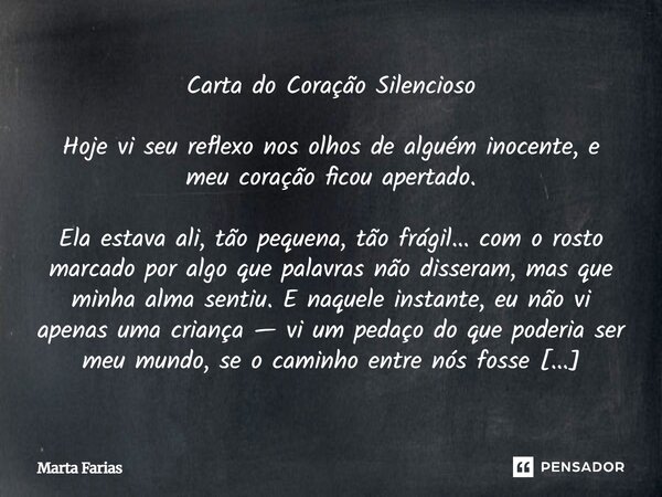 Carta do Coração Silencioso Hoje vi seu reflexo nos olhos de alguém inocente, e meu coração ficou apertado. Ela estava ali, tão pequena, tão frágil... com o ro... Frase de Marta Farias.