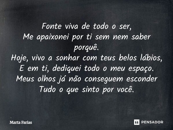Fonte viva de todo o ser, Me apaixonei por ti sem nem saber porquê. Hoje, vivo a sonhar com teus belos lábios, E em ti, dediquei todo o meu espaço. Meus olhos ... Frase de Marta Farias.