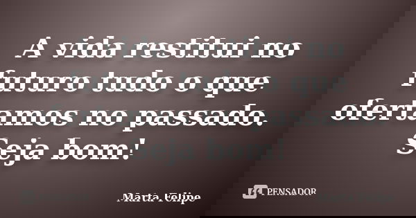 A vida restitui no futuro tudo o que ofertamos no passado. Seja bom!... Frase de Marta Felipe.