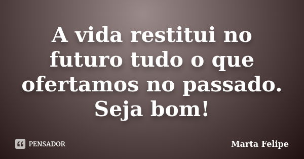 A vida restitui no futuro tudo o que ofertamos no passado. Seja bom!... Frase de Marta Felipe.