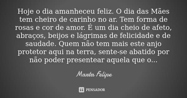 Hoje o dia amanheceu feliz. O Dia das Mães tem cheiro de carinho no ar.
Tem forma de rosas e cor de amor.
É um dia cheio de afeto, abraços, beijos e lágrimas de... Frase de Marta Felipe.