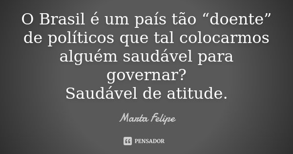 O Brasil é um país tão “doente” de políticos que tal colocarmos alguém saudável para governar? Saudável de atitude.... Frase de Marta Felipe.