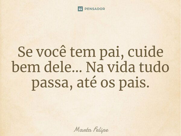 Se você tem pai, cuide bem dele... Na vida tudo passa, até os pais.... Frase de Marta Felipe.