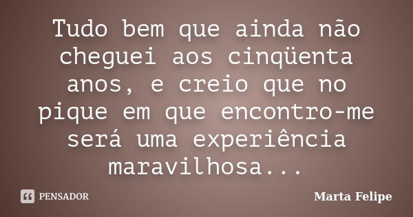 Tudo bem que ainda não cheguei aos cinqüenta anos, e creio que no pique em que encontro-me será uma experiência maravilhosa...... Frase de Marta Felipe.