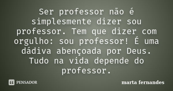 Ser professor não é simplesmente dizer sou professor. Tem que dizer com orgulho: sou professor! É uma dádiva abençoada por Deus. Tudo na vida depende do profess... Frase de marta fernandes.