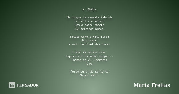 A LÍNGUA Oh língua ferramenta imbuída Em emitir o pensar Com a nobre tarefa De deleitar almas Entoas como a mais feroz Das armas A mais terrível das dores E com... Frase de Marta Freitas.